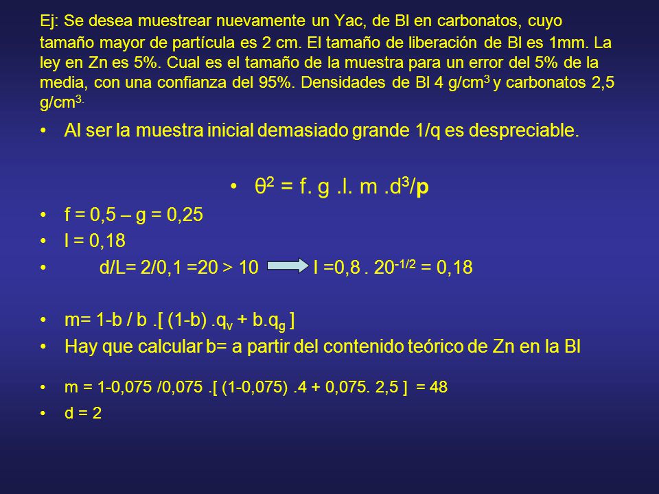 Ej: Se desea muestrear nuevamente un Yac, de Bl en carbonatos, cuyo tamaño mayor de partícula es 2 cm. El tamaño de liberación de Bl es 1mm. La ley en Zn es 5%. Cual es el tamaño de la muestra para un error del 5% de la media, con una confianza del 95%. Densidades de Bl 4 g/cm3 y carbonatos 2,5 g/cm3.