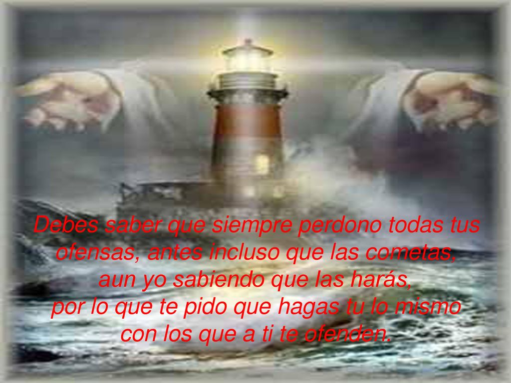 Debes saber que siempre perdono todas tus ofensas, antes incluso que las cometas, aun yo sabiendo que las harás, por lo que te pido que hagas tu lo mismo con los que a ti te ofenden.