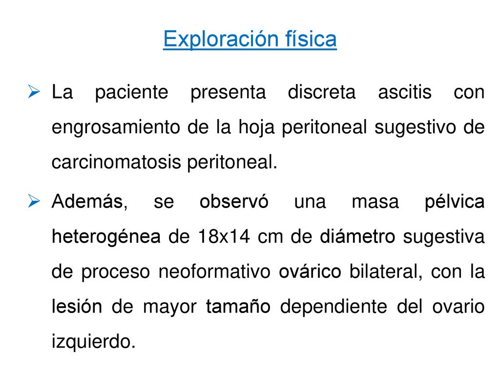 Exploración física La paciente presenta discreta ascitis con engrosamiento de la hoja peritoneal sugestivo de carcinomatosis peritoneal.