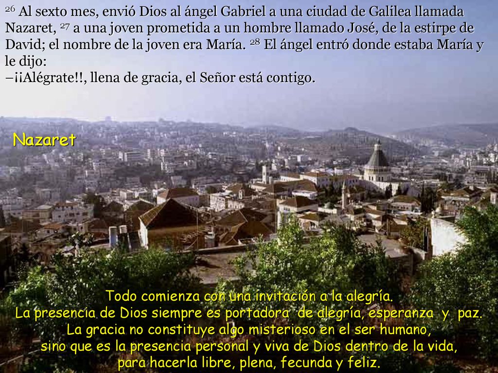 26 Al sexto mes, envió Dios al ángel Gabriel a una ciudad de Galilea llamada Nazaret, 27 a una joven prometida a un hombre llamado José, de la estirpe de David; el nombre de la joven era María. 28 El ángel entró donde estaba María y le dijo: –¡¡Alégrate!!, llena de gracia, el Señor está contigo.