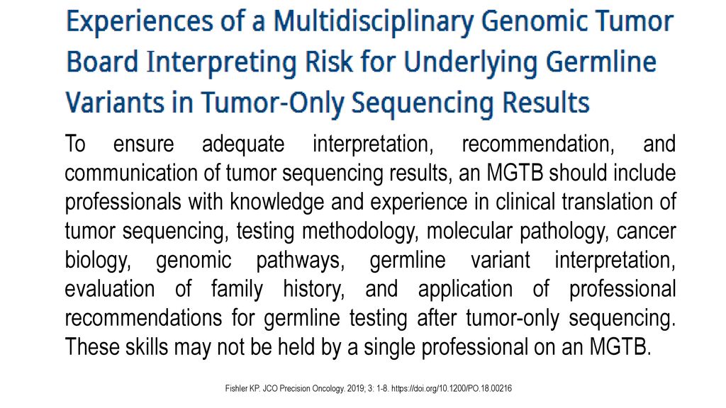 To ensure adequate interpretation, recommendation, and communication of tumor sequencing results, an MGTB should include professionals with knowledge and experience in clinical translation of tumor sequencing, testing methodology, molecular pathology, cancer biology, genomic pathways, germline variant interpretation, evaluation of family history, and application of professional recommendations for germline testing after tumor-only sequencing. These skills may not be held by a single professional on an MGTB.