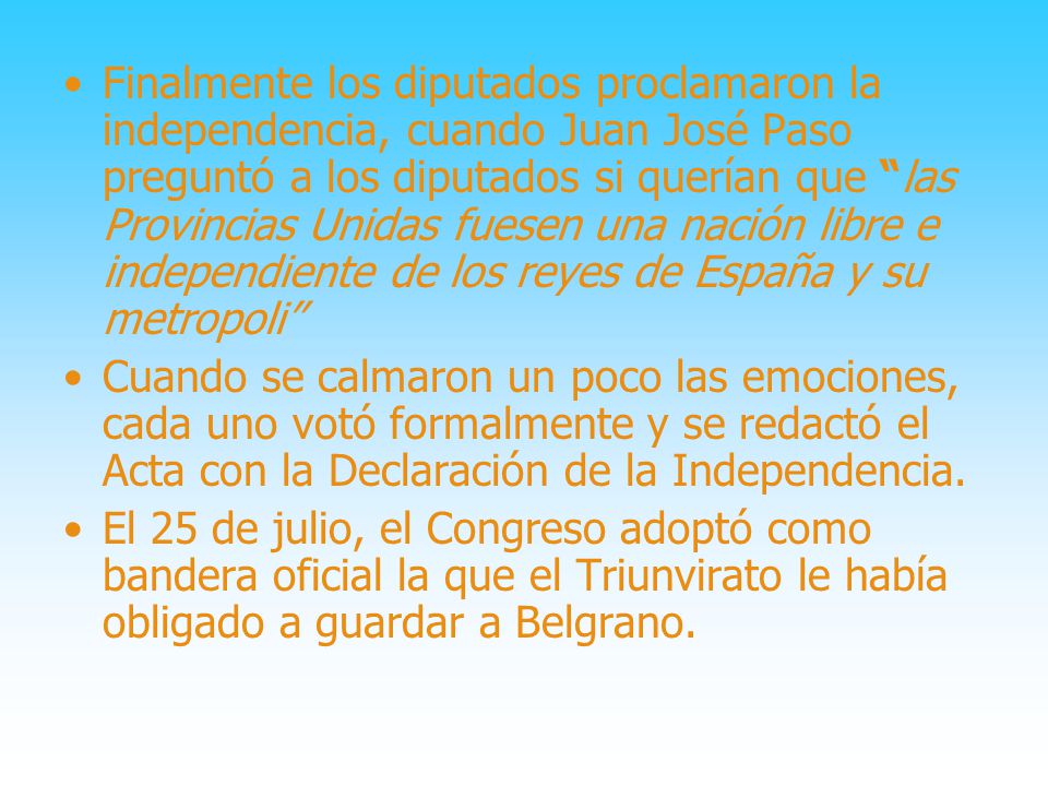 Finalmente los diputados proclamaron la independencia, cuando Juan José Paso preguntó a los diputados si querían que las Provincias Unidas fuesen una nación libre e independiente de los reyes de España y su metropoli