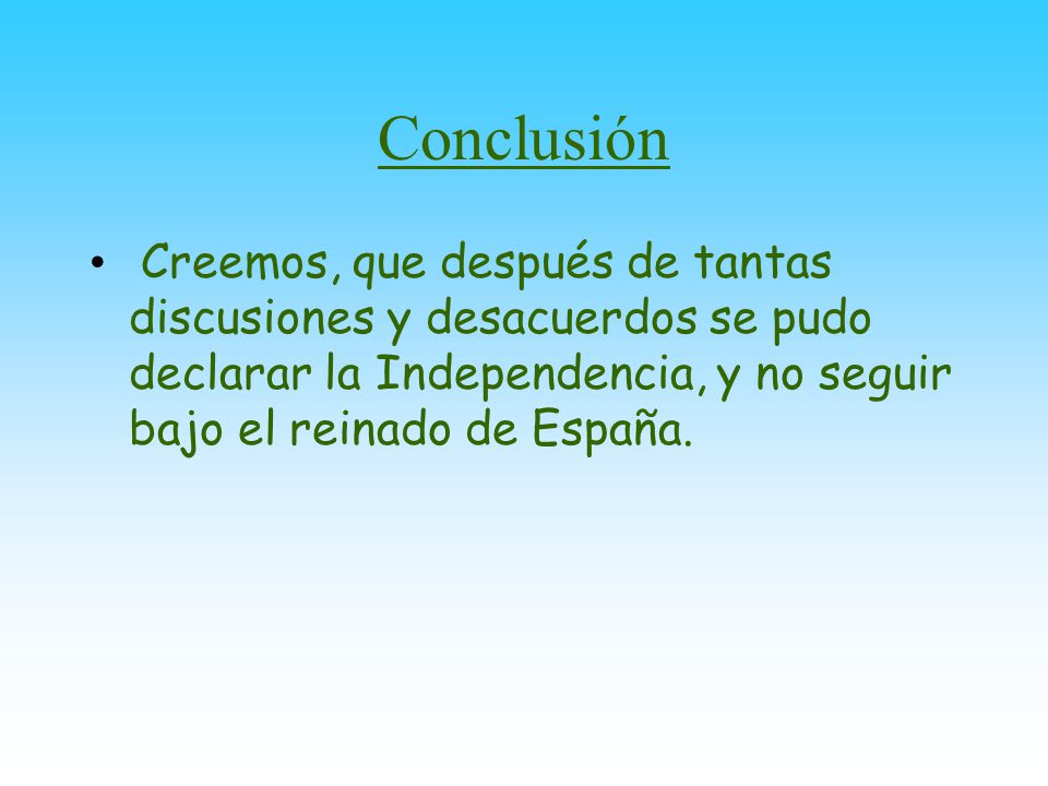 Conclusión Creemos, que después de tantas discusiones y desacuerdos se pudo declarar la Independencia, y no seguir bajo el reinado de España.