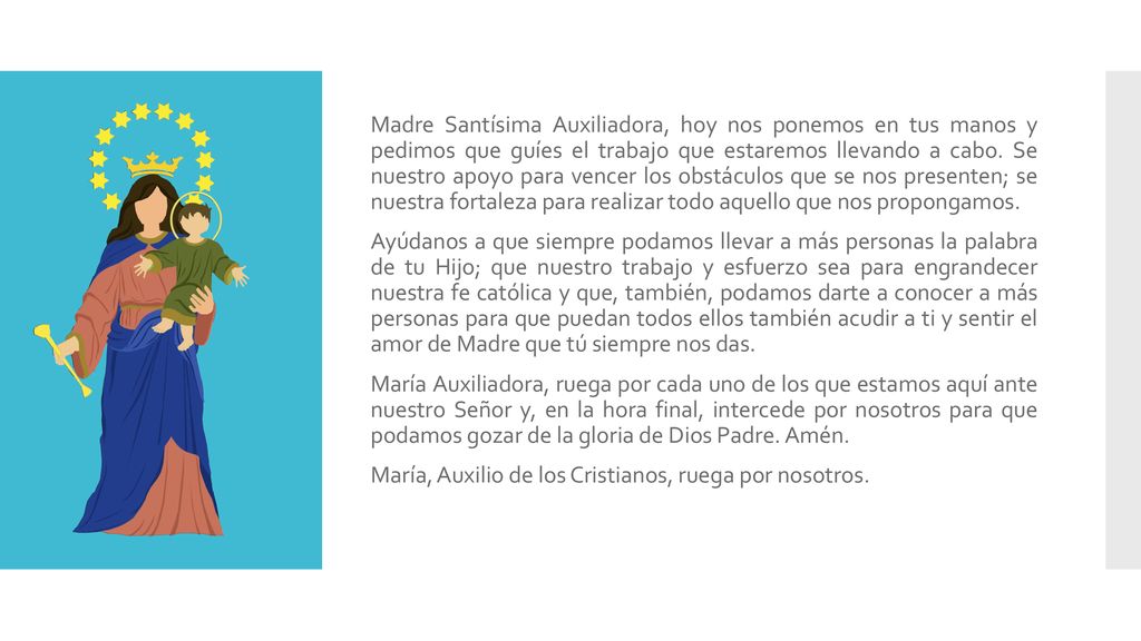 Madre Santísima Auxiliadora, hoy nos ponemos en tus manos y pedimos que guíes el trabajo que estaremos llevando a cabo. Se nuestro apoyo para vencer los obstáculos que se nos presenten; se nuestra fortaleza para realizar todo aquello que nos propongamos.