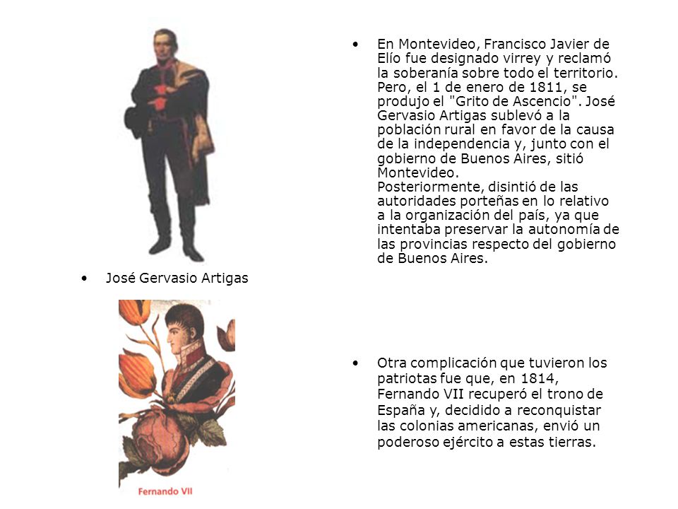 En Montevideo, Francisco Javier de Elío fue designado virrey y reclamó la soberanía sobre todo el territorio. Pero, el 1 de enero de 1811, se produjo el Grito de Ascencio . José Gervasio Artigas sublevó a la población rural en favor de la causa de la independencia y, junto con el gobierno de Buenos Aires, sitió Montevideo. Posteriormente, disintió de las autoridades porteñas en lo relativo a la organización del país, ya que intentaba preservar la autonomía de las provincias respecto del gobierno de Buenos Aires.