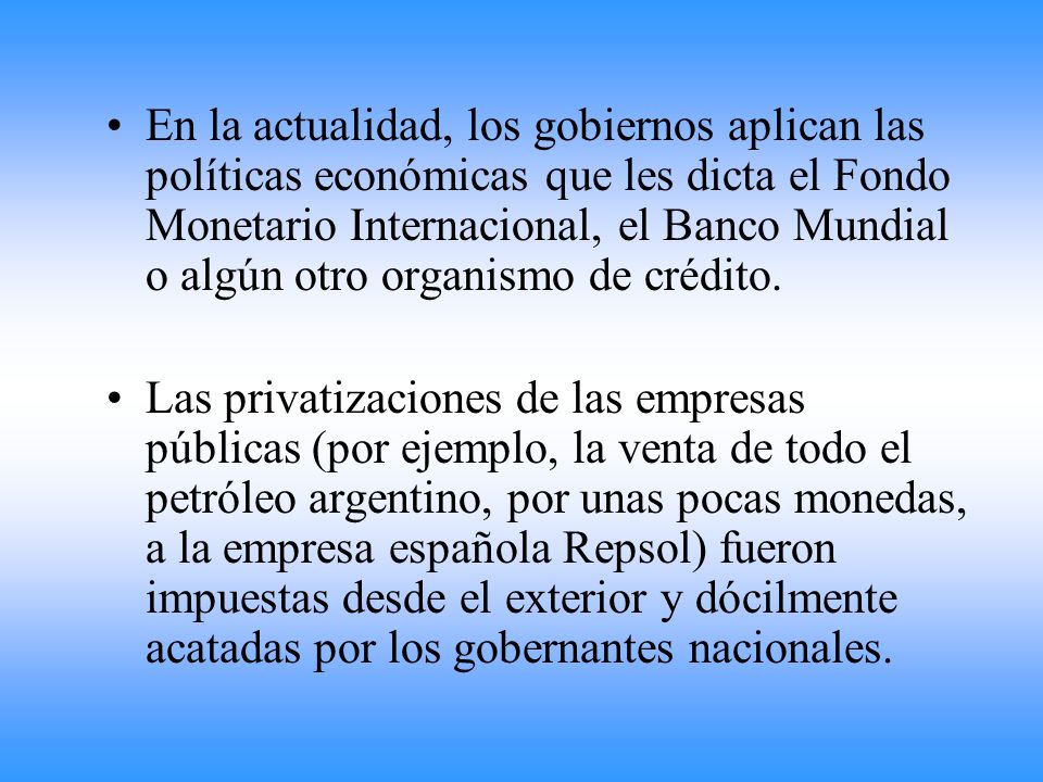 En la actualidad, los gobiernos aplican las políticas económicas que les dicta el Fondo Monetario Internacional, el Banco Mundial o algún otro organismo de crédito.
