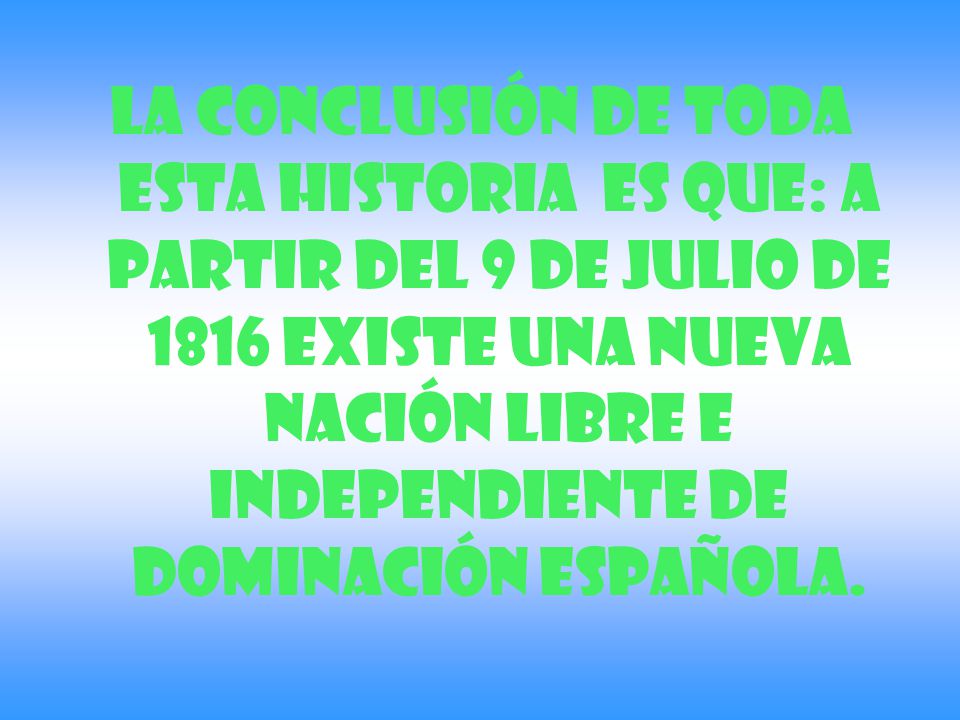 La conclusión de toda esta historia es que: A partir del 9 de julio de 1816 existe una nueva nación libre e independiente de dominación española.