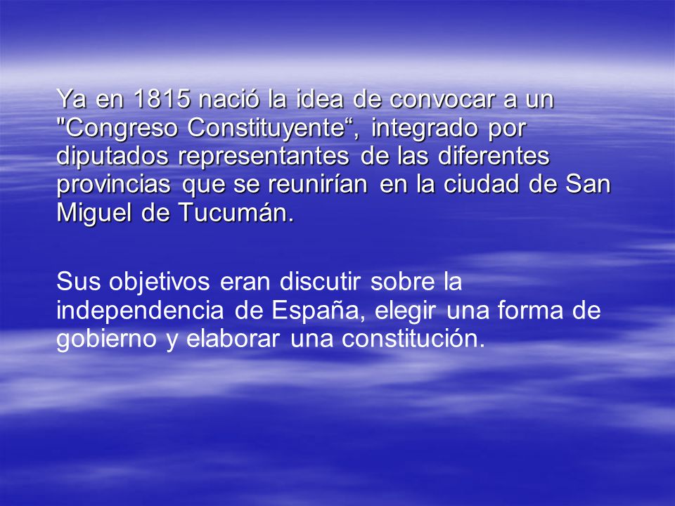 Ya en 1815 nació la idea de convocar a un Congreso Constituyente , integrado por diputados representantes de las diferentes provincias que se reunirían en la ciudad de San Miguel de Tucumán.