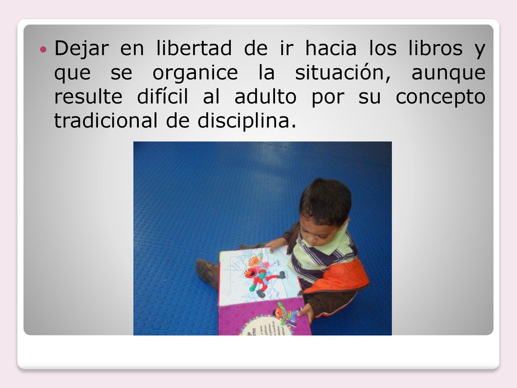 Dejar en libertad de ir hacia los libros y que se organice la situación, aunque resulte difícil al adulto por su concepto tradicional de disciplina.