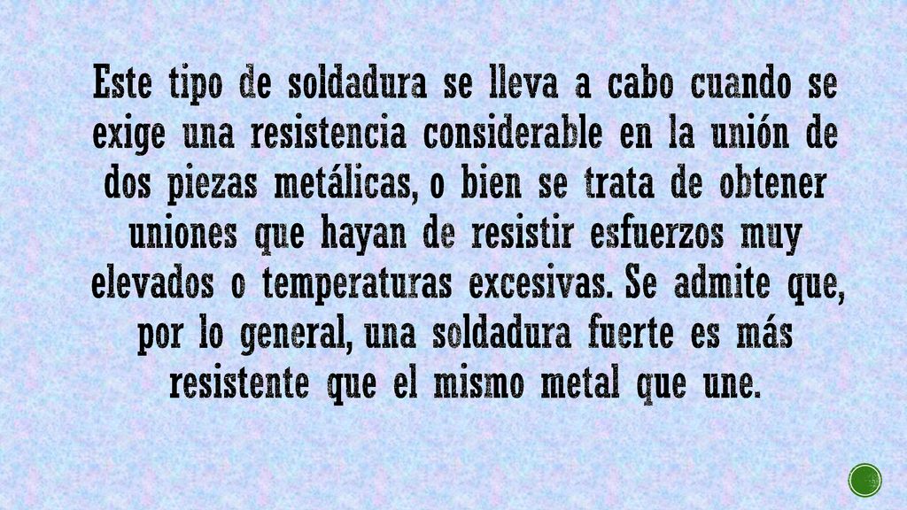 Este tipo de soldadura se lleva a cabo cuando se exige una resistencia considerable en la unión de dos piezas metálicas, o bien se trata de obtener uniones que hayan de resistir esfuerzos muy elevados o temperaturas excesivas.