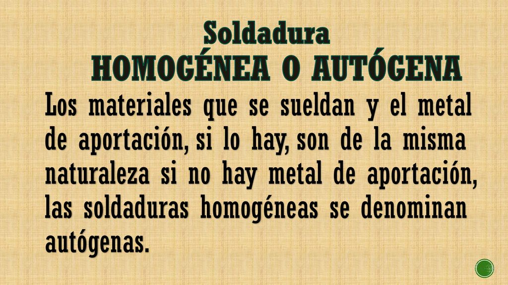 Soldadura HOMOGÉNEA O AUTÓGENA Los materiales que se sueldan y el metal de aportación, si lo hay, son de la misma naturaleza si no hay metal de aportación, las soldaduras homogéneas se denominan autógenas.