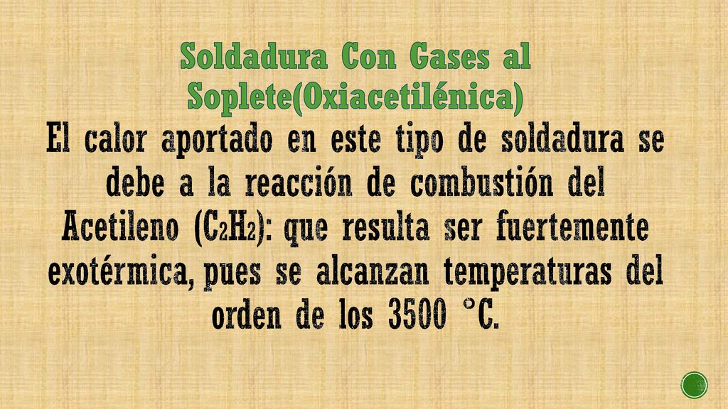 Soldadura Con Gases al Soplete(Oxiacetilénica) El calor aportado en este tipo de soldadura se debe a la reacción de combustión del Acetileno (C2H2): que resulta ser fuertemente exotérmica, pues se alcanzan temperaturas del orden de los 3500 °C.