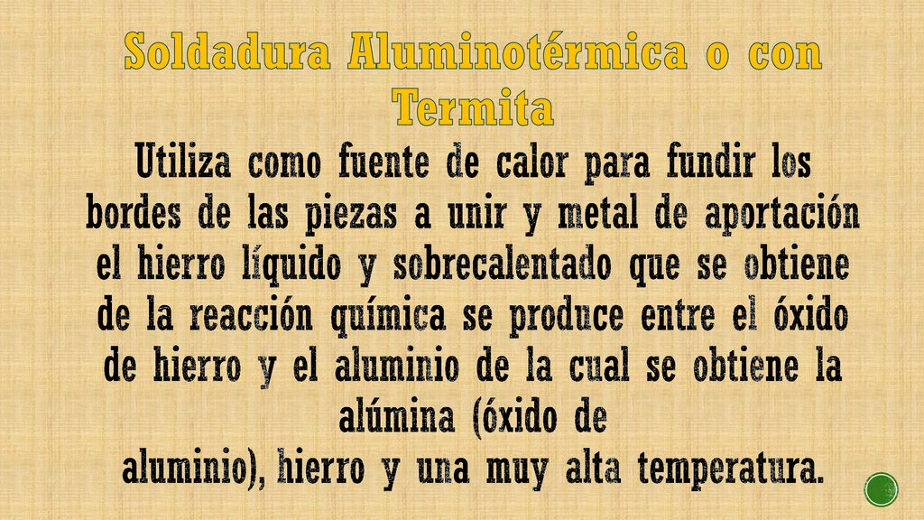 Soldadura Aluminotérmica o con Termita Utiliza como fuente de calor para fundir los bordes de las piezas a unir y metal de aportación el hierro líquido y sobrecalentado que se obtiene de la reacción química se produce entre el óxido de hierro y el aluminio de la cual se obtiene la alúmina (óxido de aluminio), hierro y una muy alta temperatura.