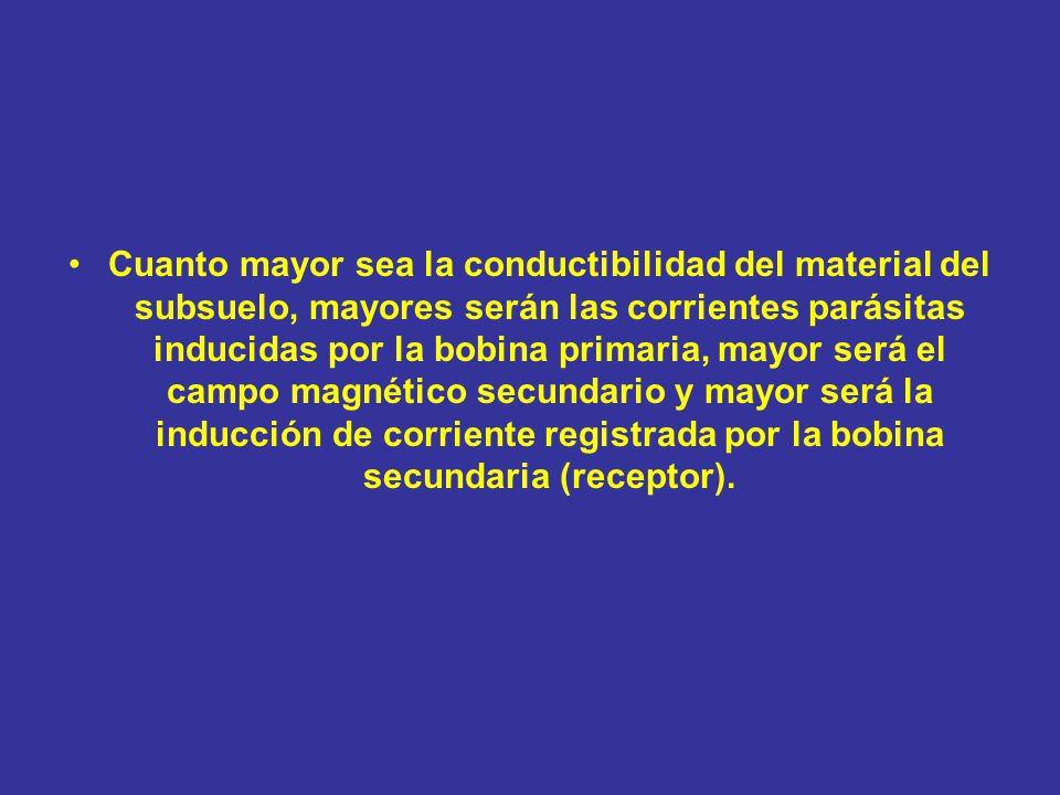 Cuanto mayor sea la conductibilidad del material del subsuelo, mayores serán las corrientes parásitas inducidas por la bobina primaria, mayor será el campo magnético secundario y mayor será la inducción de corriente registrada por la bobina secundaria (receptor).