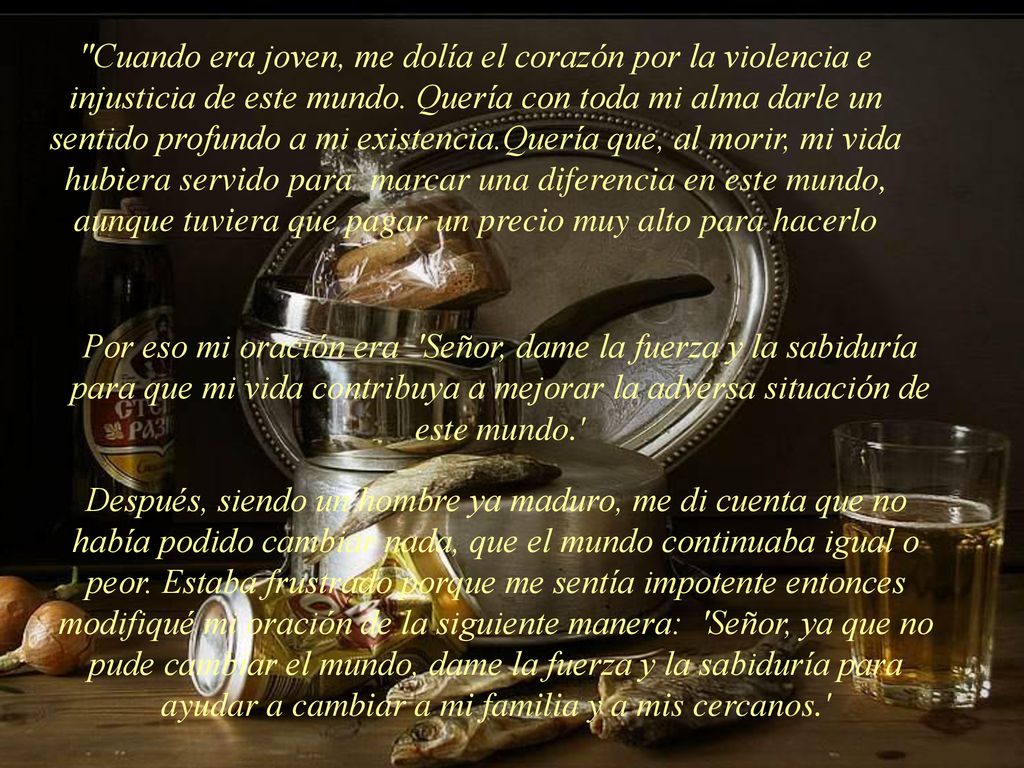 Cuando era joven, me dolía el corazón por la violencia e injusticia de este mundo. Quería con toda mi alma darle un sentido profundo a mi existencia.Quería que, al morir, mi vida hubiera servido para marcar una diferencia en este mundo, aunque tuviera que pagar un precio muy alto para hacerlo