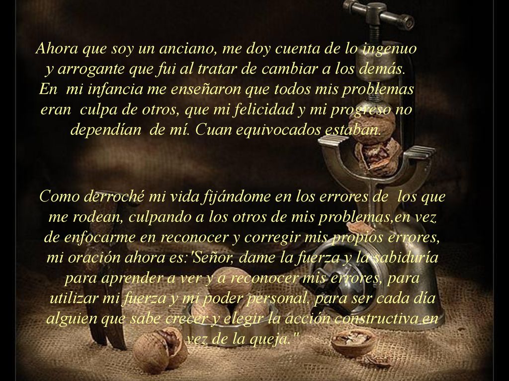 Ahora que soy un anciano, me doy cuenta de lo ingenuo y arrogante que fui al tratar de cambiar a los demás. En mi infancia me enseñaron que todos mis problemas eran culpa de otros, que mi felicidad y mi progreso no dependían de mí. Cuan equivocados estaban.