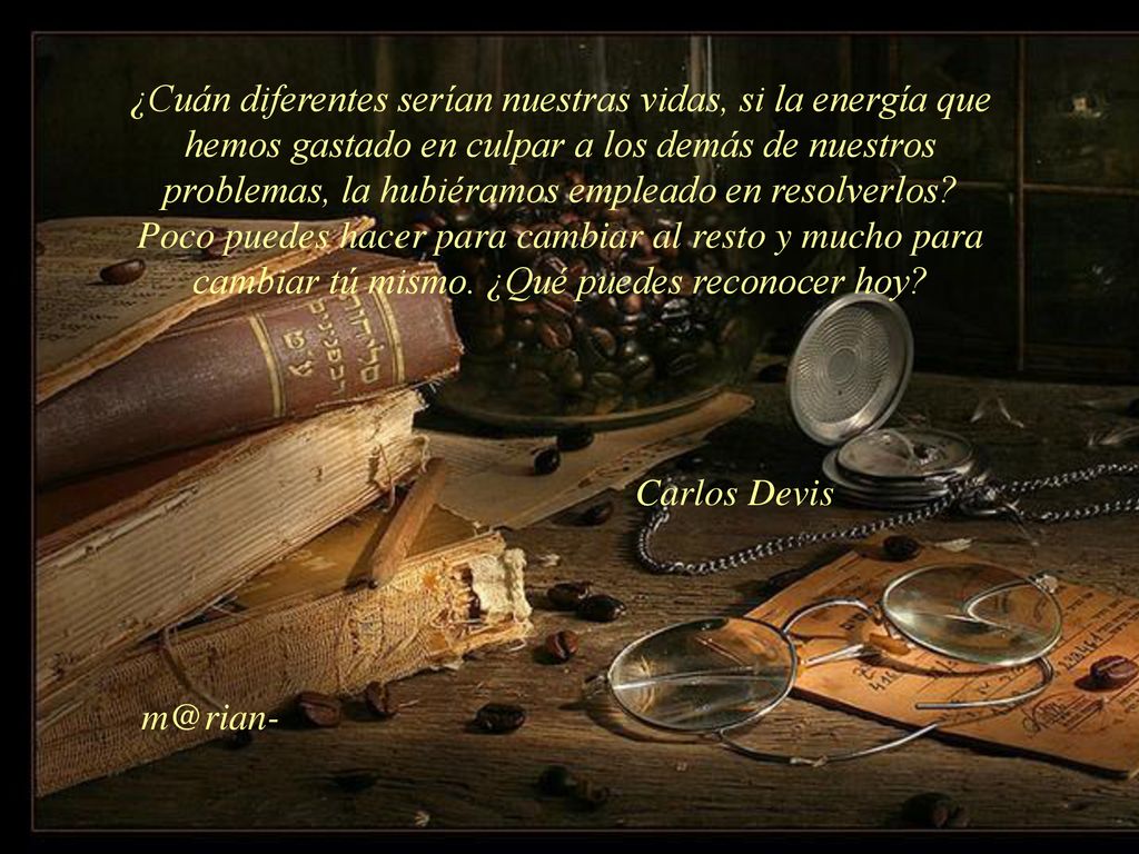 ¿Cuán diferentes serían nuestras vidas, si la energía que hemos gastado en culpar a los demás de nuestros problemas, la hubiéramos empleado en resolverlos Poco puedes hacer para cambiar al resto y mucho para cambiar tú mismo. ¿Qué puedes reconocer hoy
