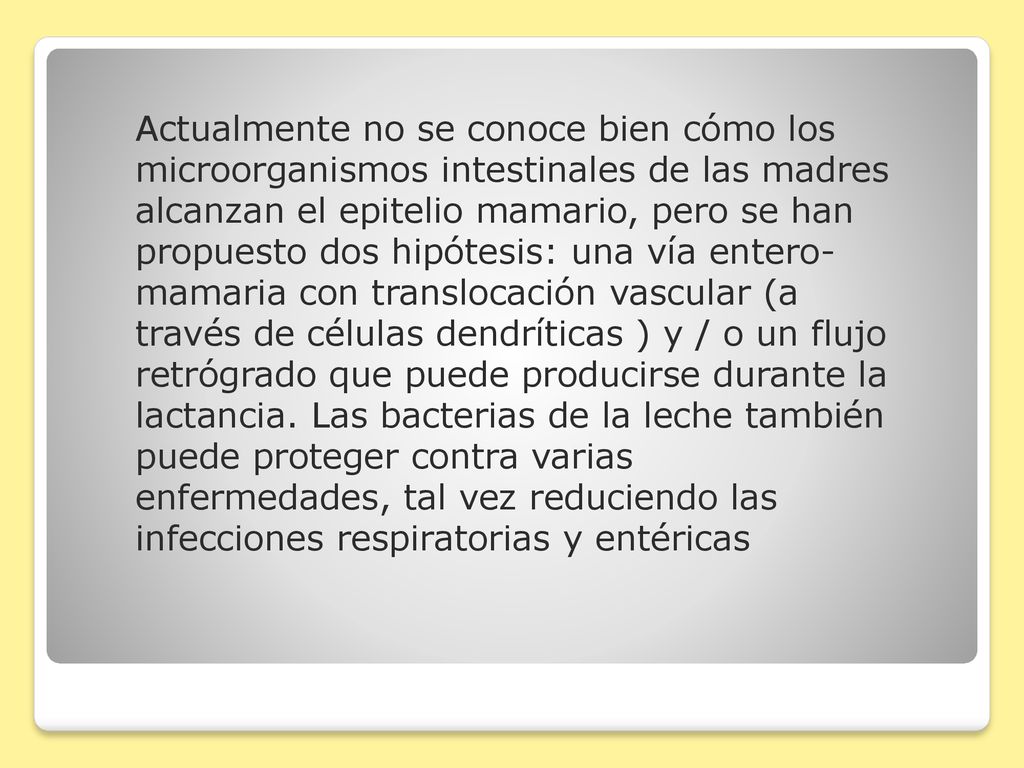 Actualmente no se conoce bien cómo los microorganismos intestinales de las madres alcanzan el epitelio mamario, pero se han propuesto dos hipótesis: una vía entero-mamaria con translocación vascular (a través de células dendríticas ) y / o un flujo retrógrado que puede producirse durante la lactancia.