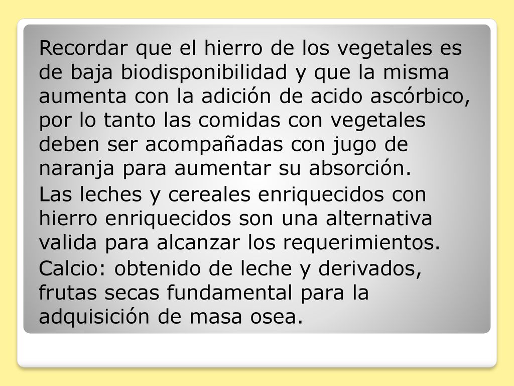 Recordar que el hierro de los vegetales es de baja biodisponibilidad y que la misma aumenta con la adición de acido ascórbico, por lo tanto las comidas con vegetales deben ser acompañadas con jugo de naranja para aumentar su absorción.