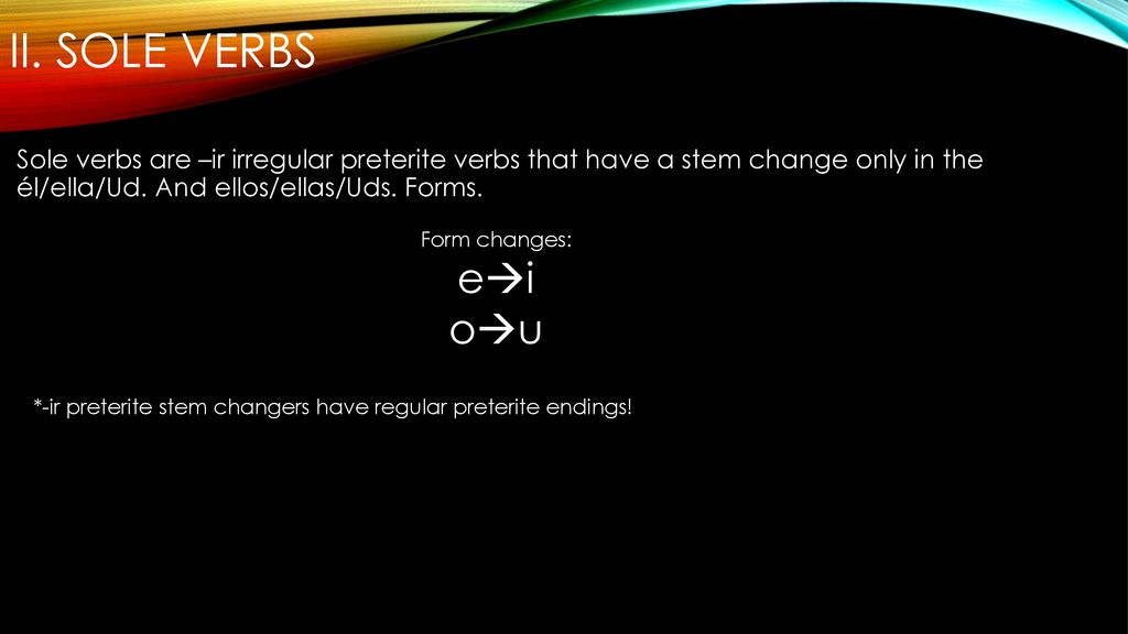 II. Sole Verbs Sole verbs are –ir irregular preterite verbs that have a stem change only in the él/ella/Ud. And ellos/ellas/Uds. Forms.
