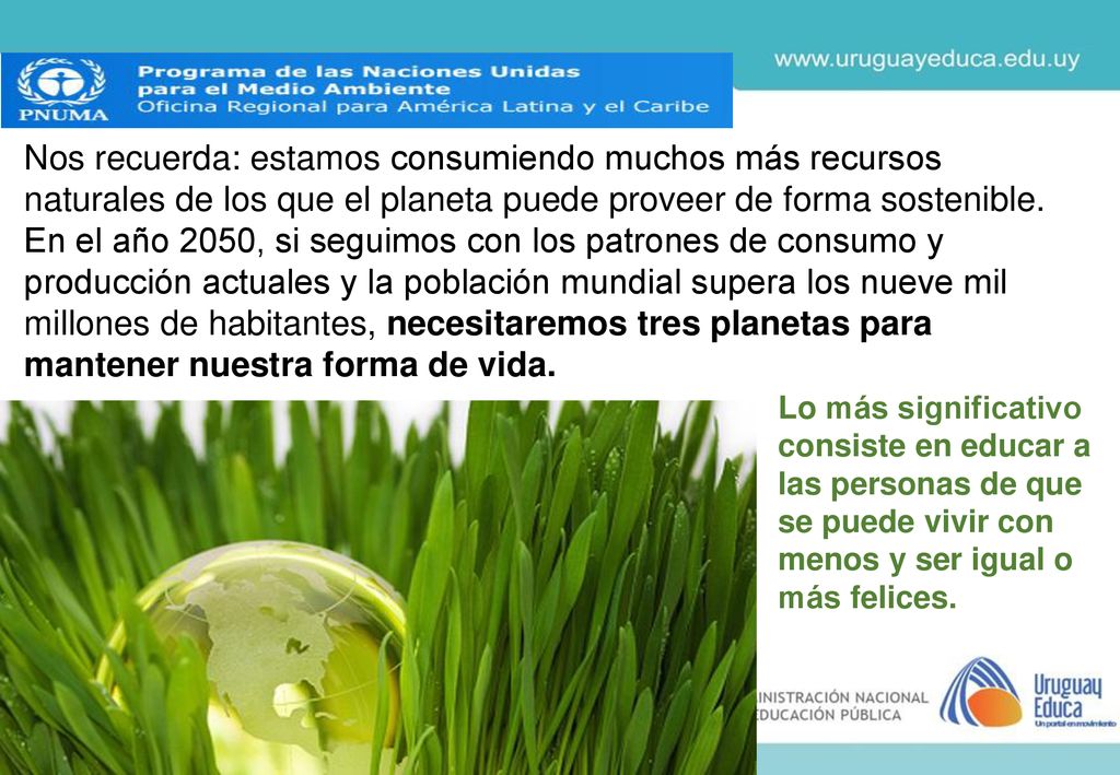 Nos recuerda: estamos consumiendo muchos más recursos naturales de los que el planeta puede proveer de forma sostenible. En el año 2050, si seguimos con los patrones de consumo y producción actuales y la población mundial supera los nueve mil millones de habitantes, necesitaremos tres planetas para mantener nuestra forma de vida.