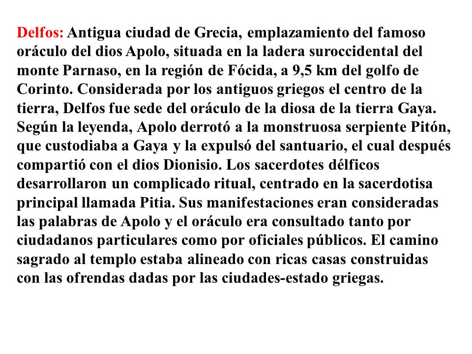 Delfos: Antigua ciudad de Grecia, emplazamiento del famoso oráculo del dios Apolo, situada en la ladera suroccidental del monte Parnaso, en la región de Fócida, a 9,5 km del golfo de Corinto.