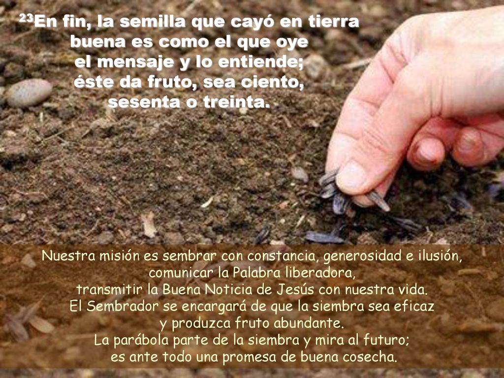 23En fin, la semilla que cayó en tierra buena es como el que oye el mensaje y lo entiende; éste da fruto, sea ciento, sesenta o treinta.