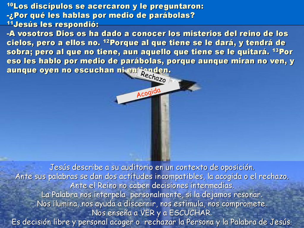 10Los discípulos se acercaron y le preguntaron: -¿Por qué les hablas por medio de parábolas 11Jesús les respondió: -A vosotros Dios os ha dado a conocer los misterios del reino de los cielos, pero a ellos no. 12Porque al que tiene se le dará, y tendrá de sobra; pero al que no tiene, aun aquello que tiene se le quitará. 13Por eso les hablo por medio de parábolas, porque aunque miran no ven, y aunque oyen no escuchan ni entienden.