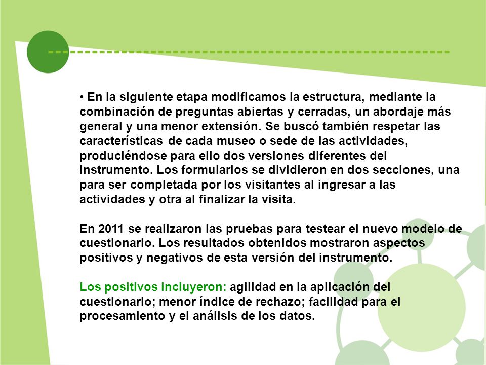 En la siguiente etapa modificamos la estructura, mediante la combinación de preguntas abiertas y cerradas, un abordaje más general y una menor extensión. Se buscó también respetar las características de cada museo o sede de las actividades, produciéndose para ello dos versiones diferentes del instrumento. Los formularios se dividieron en dos secciones, una para ser completada por los visitantes al ingresar a las actividades y otra al finalizar la visita.