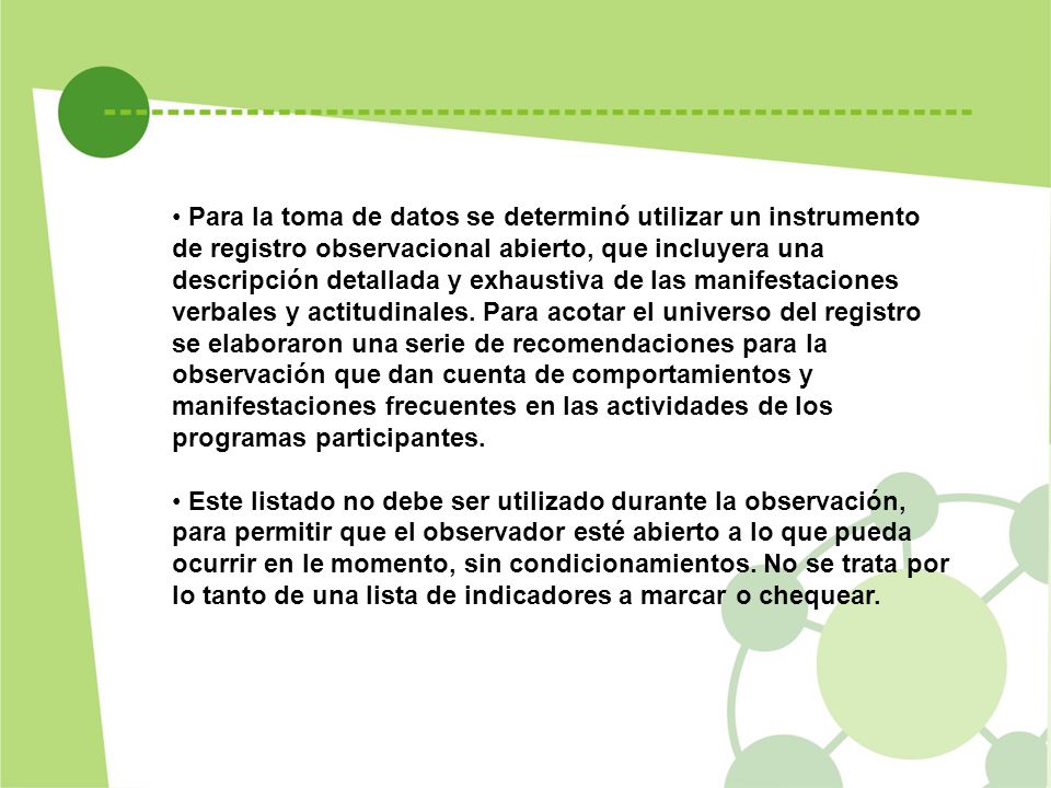 Para la toma de datos se determinó utilizar un instrumento de registro observacional abierto, que incluyera una descripción detallada y exhaustiva de las manifestaciones verbales y actitudinales. Para acotar el universo del registro se elaboraron una serie de recomendaciones para la observación que dan cuenta de comportamientos y manifestaciones frecuentes en las actividades de los programas participantes.