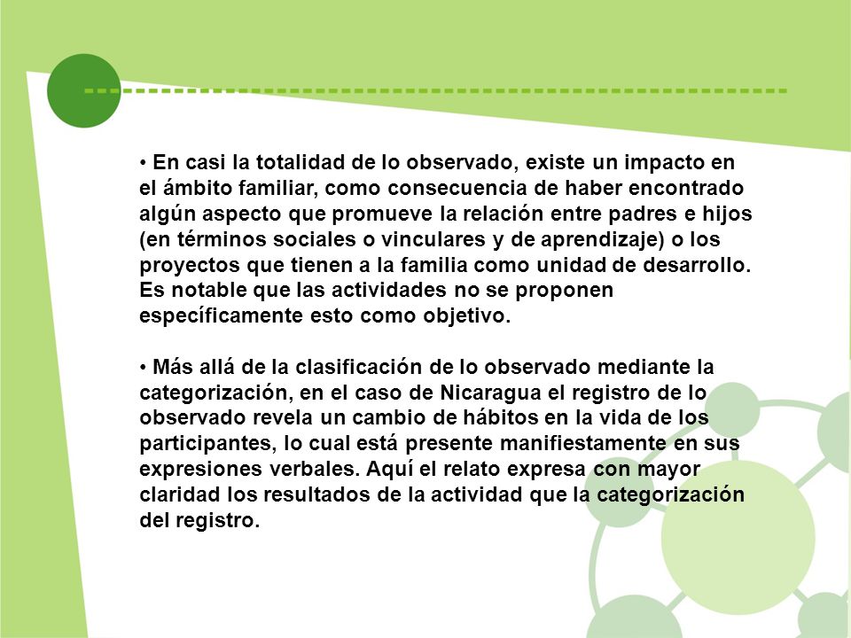 En casi la totalidad de lo observado, existe un impacto en el ámbito familiar, como consecuencia de haber encontrado algún aspecto que promueve la relación entre padres e hijos (en términos sociales o vinculares y de aprendizaje) o los proyectos que tienen a la familia como unidad de desarrollo. Es notable que las actividades no se proponen específicamente esto como objetivo.