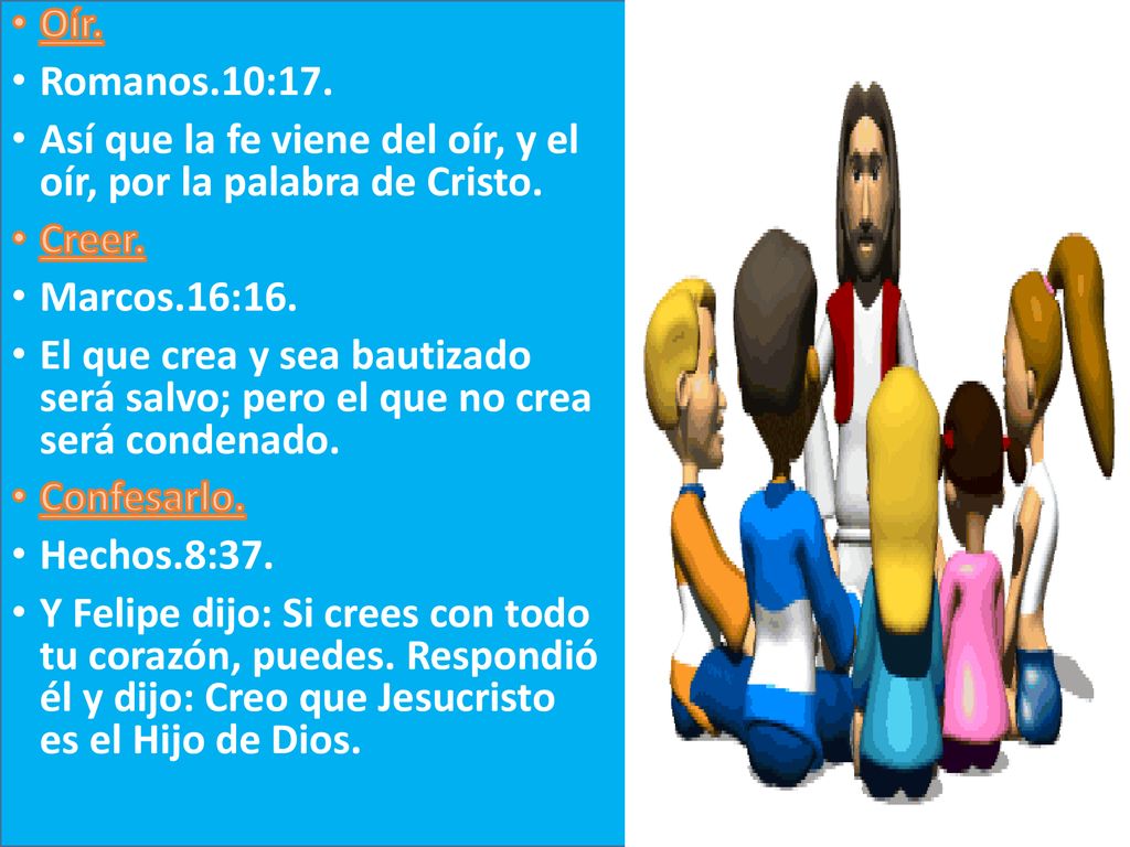 Oír. Romanos.10:17. Así que la fe viene del oír, y el oír, por la palabra de Cristo. Creer. Marcos.16:16.