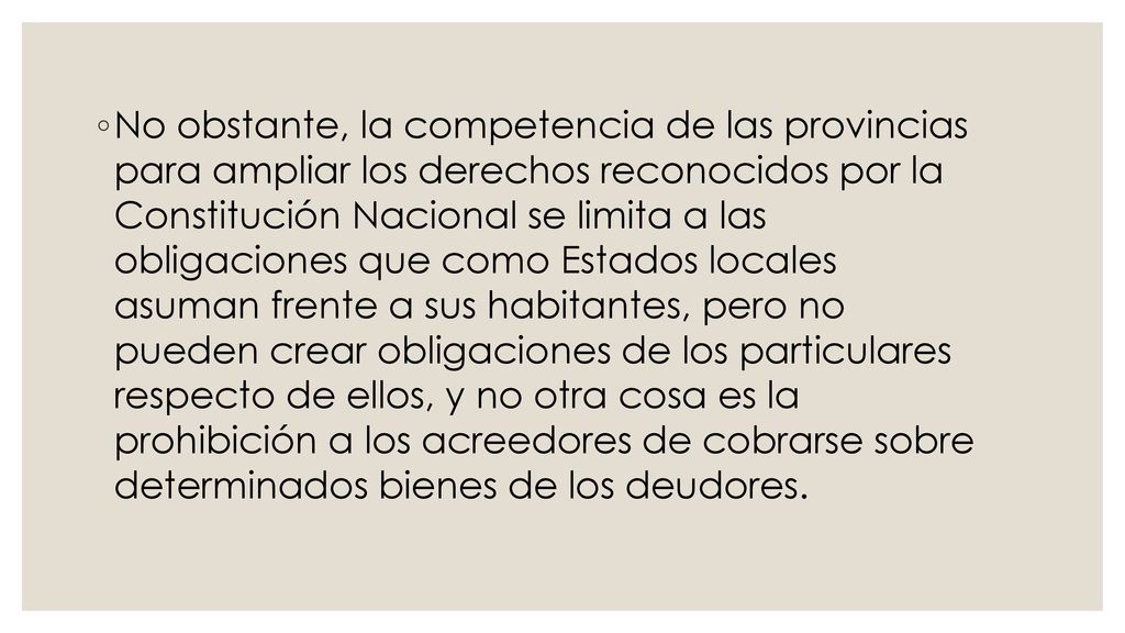 No obstante, la competencia de las provincias para ampliar los derechos reconocidos por la Constitución Nacional se limita a las obligaciones que como Estados locales asuman frente a sus habitantes, pero no pueden crear obligaciones de los particulares respecto de ellos, y no otra cosa es la prohibición a los acreedores de cobrarse sobre determinados bienes de los deudores.