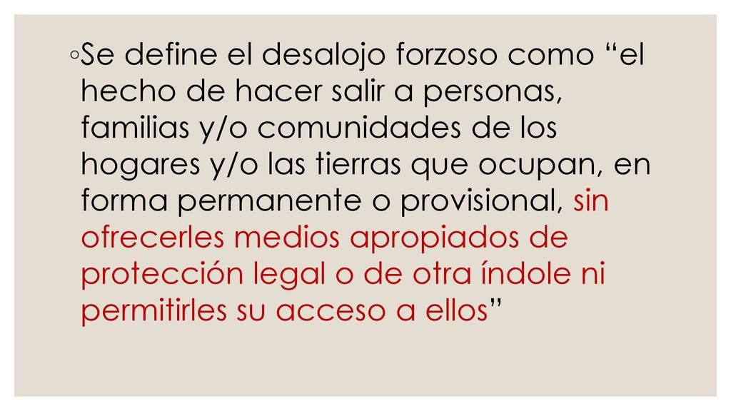 Se define el desalojo forzoso como el hecho de hacer salir a personas, familias y/o comunidades de los hogares y/o las tierras que ocupan, en forma permanente o provisional, sin ofrecerles medios apropiados de protección legal o de otra índole ni permitirles su acceso a ellos