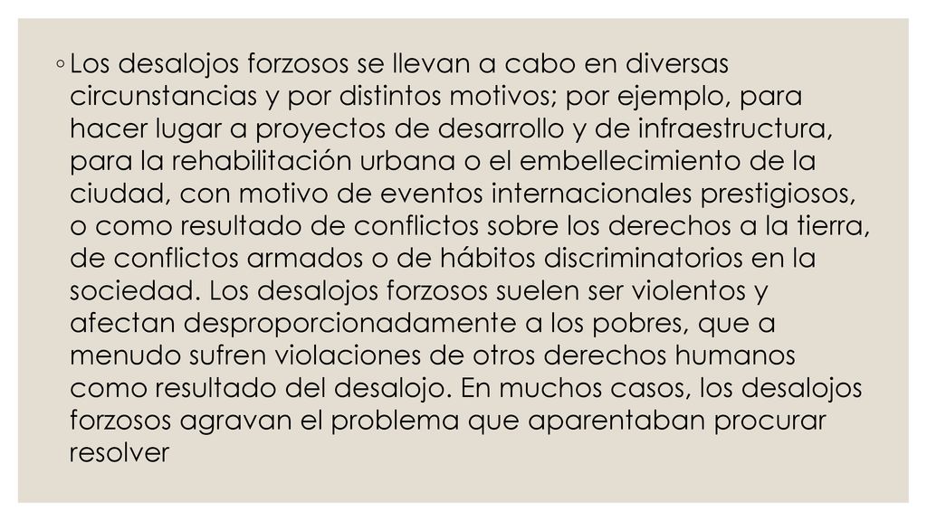 Los desalojos forzosos se llevan a cabo en diversas circunstancias y por distintos motivos; por ejemplo, para hacer lugar a proyectos de desarrollo y de infraestructura, para la rehabilitación urbana o el embellecimiento de la ciudad, con motivo de eventos internacionales prestigiosos, o como resultado de conflictos sobre los derechos a la tierra, de conflictos armados o de hábitos discriminatorios en la sociedad.