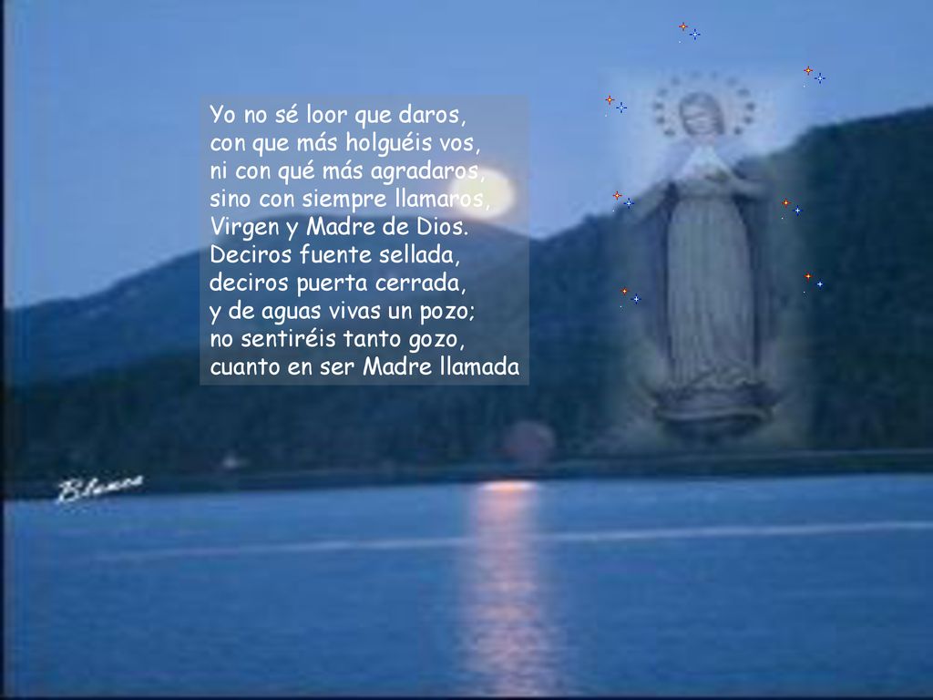Yo no sé loor que daros, con que más holguéis vos, ni con qué más agradaros, sino con siempre llamaros, Virgen y Madre de Dios.