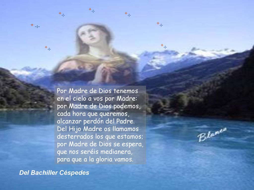 Por Madre de Dios tenemos en el cielo a vos por Madre: por Madre de Dios podemos, cada hora que queremos, alcanzar perdón del Padre. Del Hijo Madre os llamamos desterrados los que estamos; por Madre de Dios se espera, que nos seréis medianera, para que a la gloria vamos.