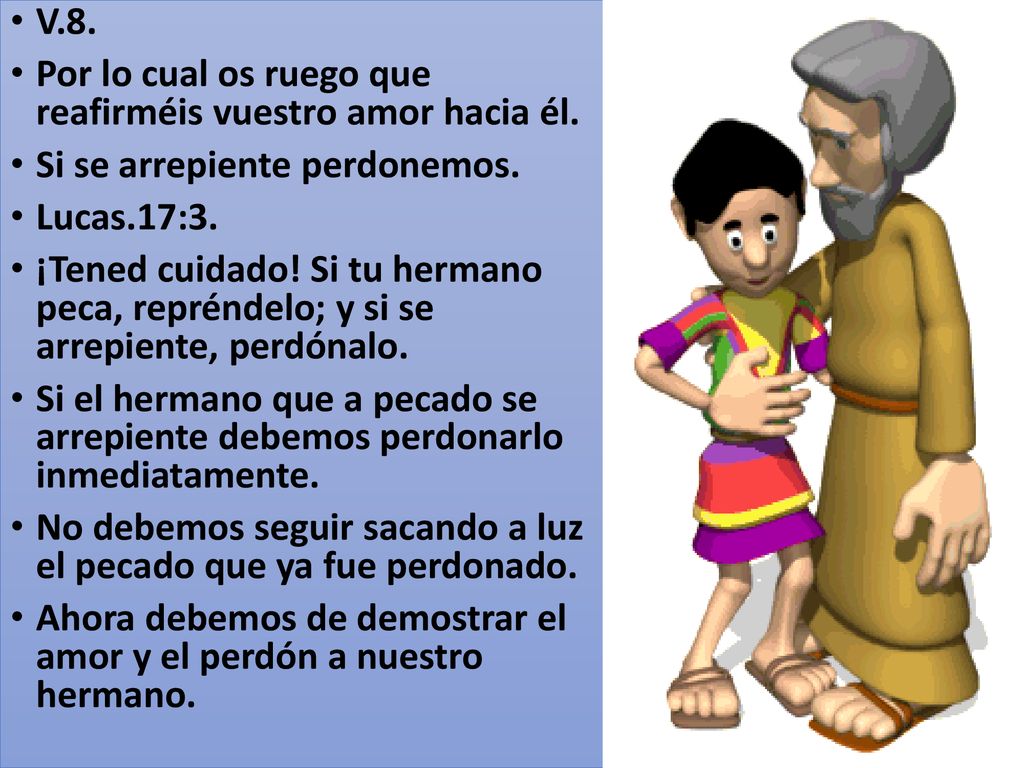 V.8. Por lo cual os ruego que reafirméis vuestro amor hacia él. Si se arrepiente perdonemos. Lucas.17:3.