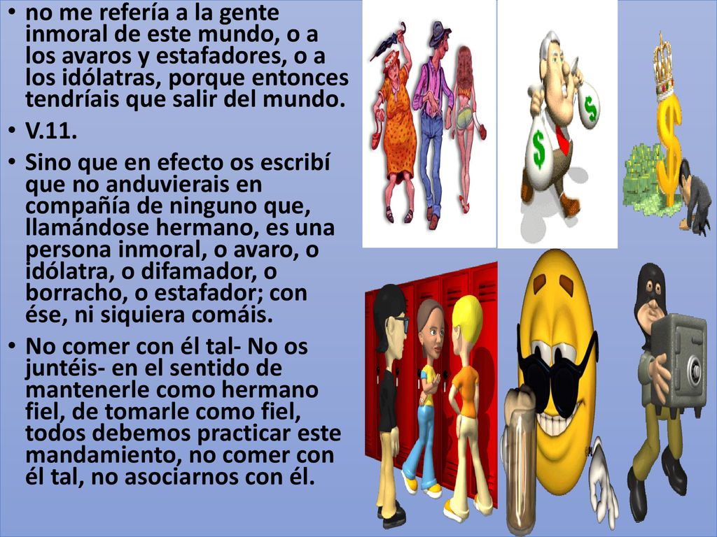 no me refería a la gente inmoral de este mundo, o a los avaros y estafadores, o a los idólatras, porque entonces tendríais que salir del mundo.