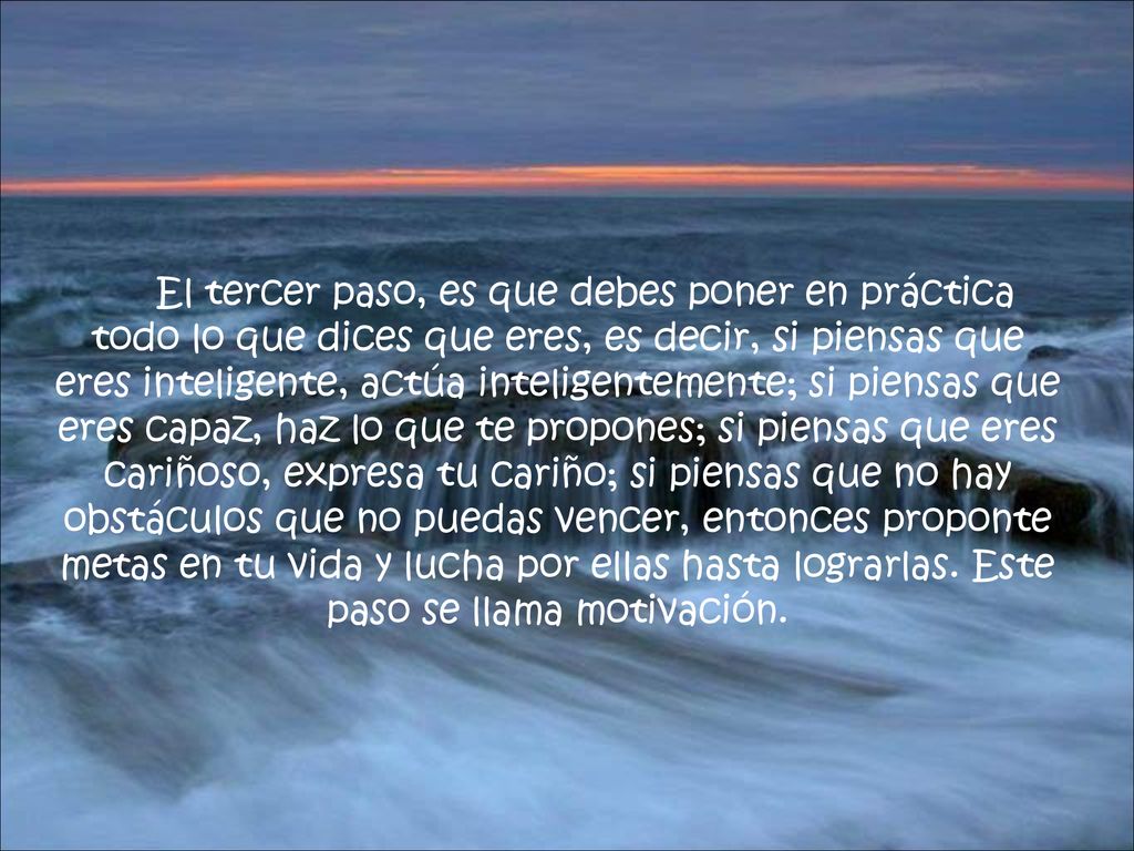 El tercer paso, es que debes poner en práctica todo lo que dices que eres, es decir, si piensas que eres inteligente, actúa inteligentemente; si piensas que eres capaz, haz lo que te propones; si piensas que eres cariñoso, expresa tu cariño; si piensas que no hay obstáculos que no puedas vencer, entonces proponte metas en tu vida y lucha por ellas hasta lograrlas.