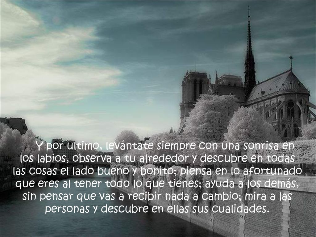 Y por ultimo, levántate siempre con una sonrisa en los labios, observa a tu alrededor y descubre en todas las cosas el lado bueno y bonito; piensa en lo afortunado que eres al tener todo lo que tienes; ayuda a los demás, sin pensar que vas a recibir nada a cambio; mira a las personas y descubre en ellas sus cualidades.