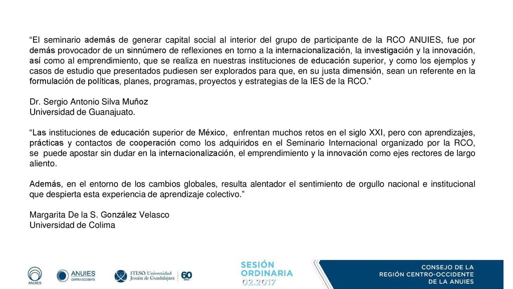 El seminario además de generar capital social al interior del grupo de participante de la RCO ANUIES, fue por demás provocador de un sinnúmero de reflexiones en torno a la internacionalización, la investigación y la innovación, así como al emprendimiento, que se realiza en nuestras instituciones de educación superior, y como los ejemplos y casos de estudio que presentados pudiesen ser explorados para que, en su justa dimensión, sean un referente en la formulación de políticas, planes, programas, proyectos y estrategias de la IES de la RCO.