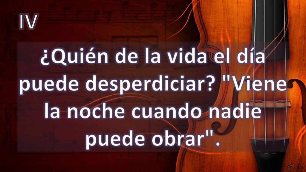IV ¿Quién de la vida el día puede desperdiciar Viene la noche cuando nadie puede obrar .