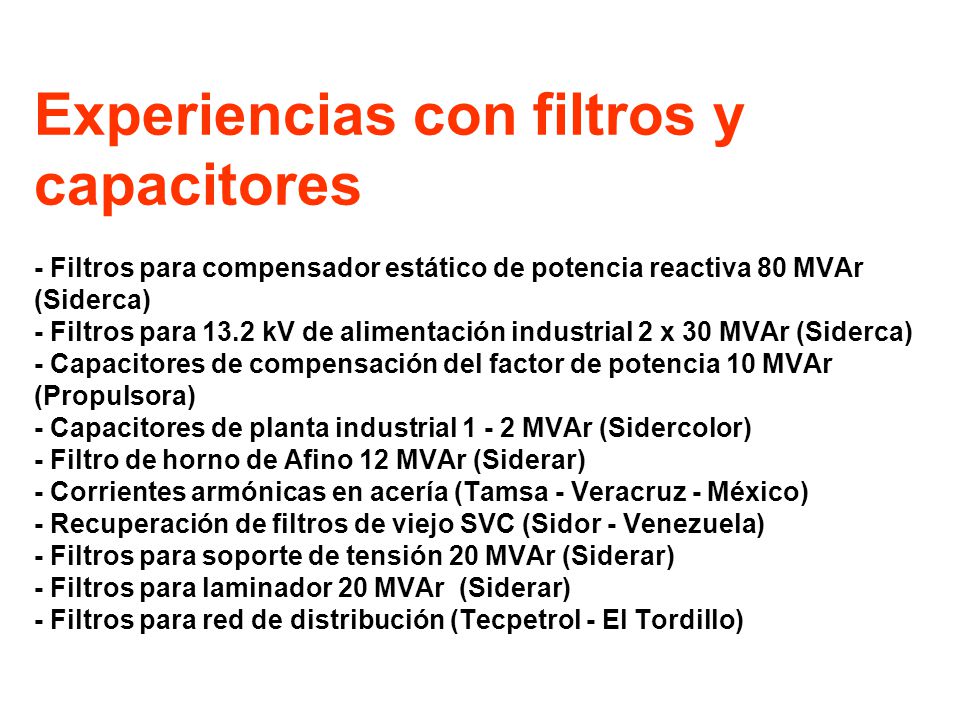 Experiencias con filtros y capacitores - Filtros para compensador estático de potencia reactiva 80 MVAr (Siderca) - Filtros para 13.2 kV de alimentación industrial 2 x 30 MVAr (Siderca) - Capacitores de compensación del factor de potencia 10 MVAr (Propulsora) - Capacitores de planta industrial MVAr (Sidercolor) - Filtro de horno de Afino 12 MVAr (Siderar) - Corrientes armónicas en acería (Tamsa - Veracruz - México) - Recuperación de filtros de viejo SVC (Sidor - Venezuela) - Filtros para soporte de tensión 20 MVAr (Siderar) - Filtros para laminador 20 MVAr (Siderar) - Filtros para red de distribución (Tecpetrol - El Tordillo)