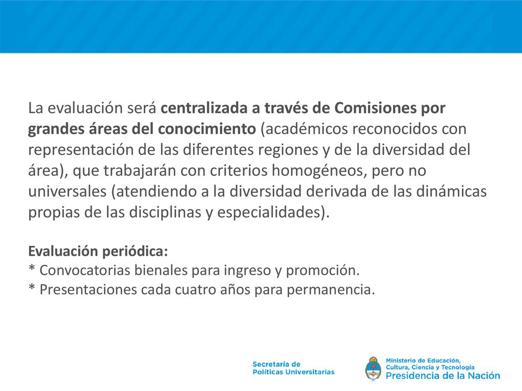 La evaluación será centralizada a través de Comisiones por grandes áreas del conocimiento (académicos reconocidos con representación de las diferentes regiones y de la diversidad del área), que trabajarán con criterios homogéneos, pero no universales (atendiendo a la diversidad derivada de las dinámicas propias de las disciplinas y especialidades).