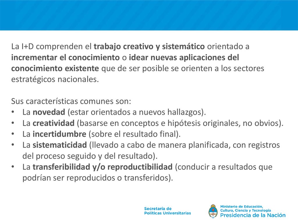 La I+D comprenden el trabajo creativo y sistemático orientado a incrementar el conocimiento o idear nuevas aplicaciones del conocimiento existente que de ser posible se orienten a los sectores estratégicos nacionales.