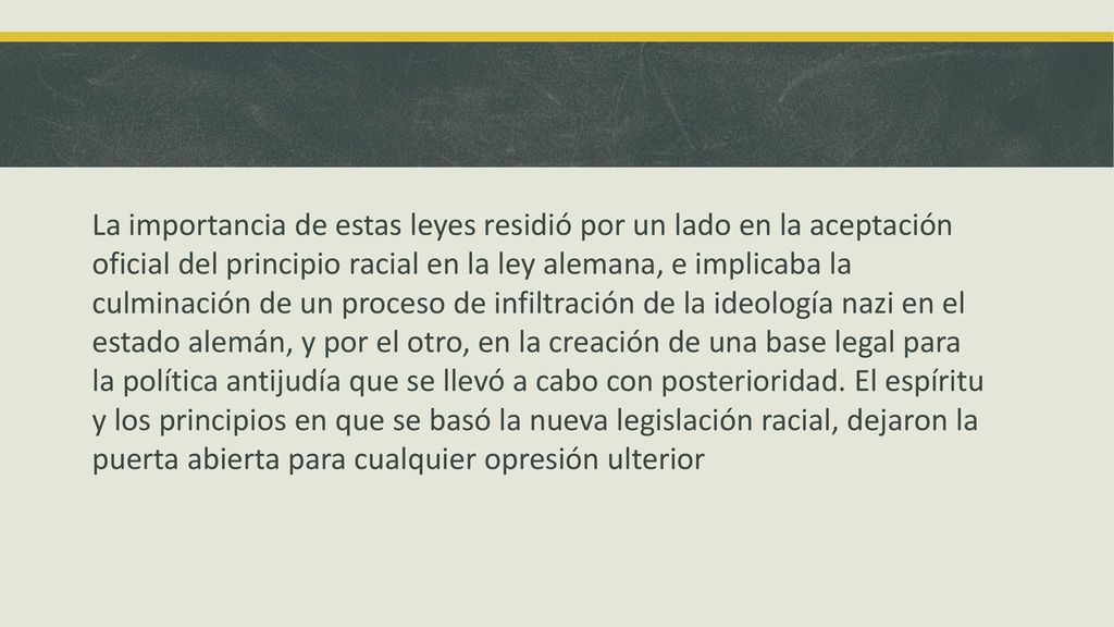 La importancia de estas leyes residió por un lado en la aceptación oficial del principio racial en la ley alemana, e implicaba la culminación de un proceso de infiltración de la ideología nazi en el estado alemán, y por el otro, en la creación de una base legal para la política antijudía que se llevó a cabo con posterioridad.