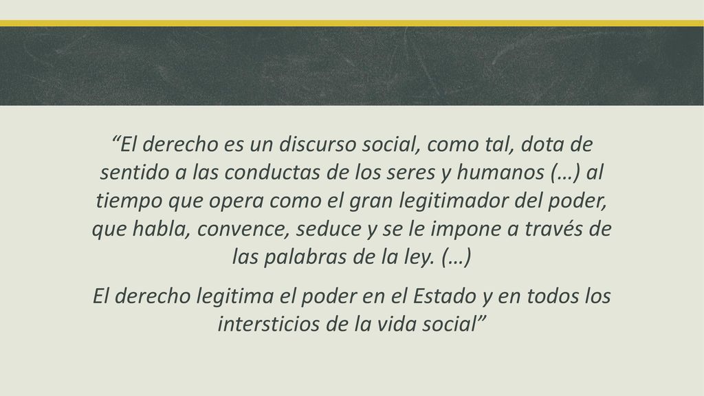 El derecho es un discurso social, como tal, dota de sentido a las conductas de los seres y humanos (…) al tiempo que opera como el gran legitimador del poder, que habla, convence, seduce y se le impone a través de las palabras de la ley.