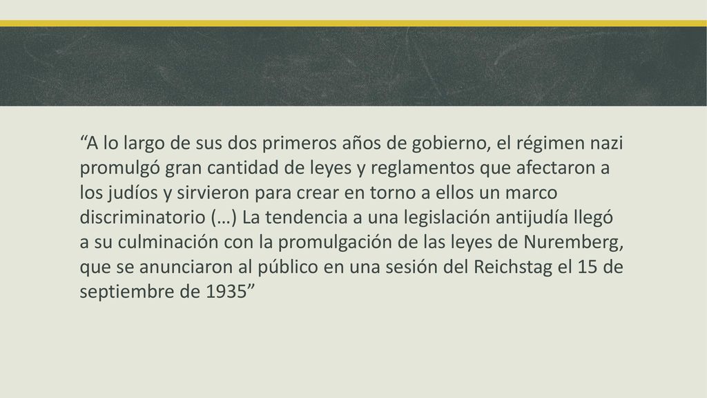 A lo largo de sus dos primeros años de gobierno, el régimen nazi promulgó gran cantidad de leyes y reglamentos que afectaron a los judíos y sirvieron para crear en torno a ellos un marco discriminatorio (…) La tendencia a una legislación antijudía llegó a su culminación con la promulgación de las leyes de Nuremberg, que se anunciaron al público en una sesión del Reichstag el 15 de septiembre de 1935
