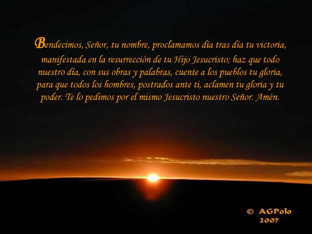 Bendecimos, Señor, tu nombre, proclamamos día tras día tu victoria, manifestada en la resurrección de tu Hijo Jesucristo; haz que todo nuestro día, con sus obras y palabras, cuente a los pueblos tu gloria, para que todos los hombres, postrados ante ti, aclamen tu gloria y tu poder.